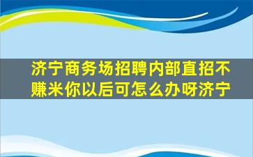 济宁商务场招聘内部直招不赚米你以后可怎么办呀济宁